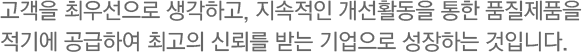 고객을 최우선으로 생각하고, 지속적인 개선활동을 통한 품질제품을 적기에 공급하여 최고의 신뢰를 받는 기업으로 성장하는 것입니다.