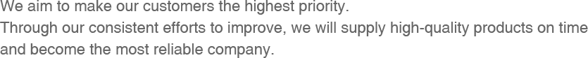 We aim to make our customers the highest priority. Through our consistent efforts to improve, we will supply high-quality products on time And become the most reliable company.