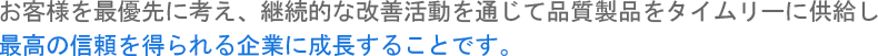 お客様を最優先に考え、継続的な改善活動を通じて品質製品をタイムリーに供給し最高の信頼を得られる企業に成長することです。