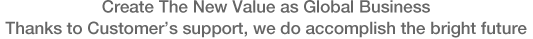 Create The New Value as Global Business Thanks to Customer’s support, we do accomplish the bright future